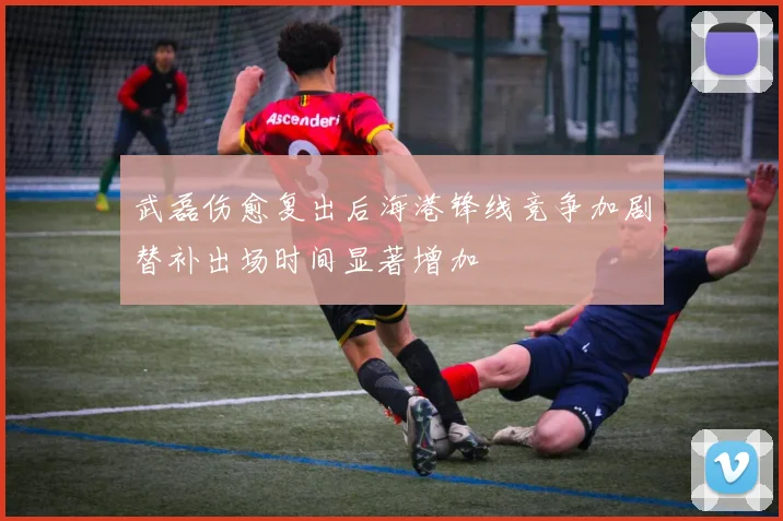 武磊伤愈复出后海港锋线竞争加剧替补出场时间显著增加
