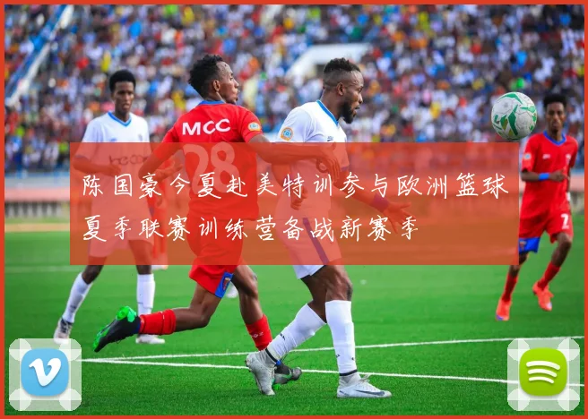 陈国豪今夏赴美特训参与欧洲篮球夏季联赛训练营备战新赛季