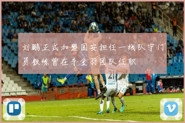 刘鹏正式加盟国安担任一线队守门员教练曾在李金羽团队任职