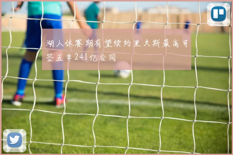 湖人休赛期有望续约里夫斯最高可签五年241亿合同