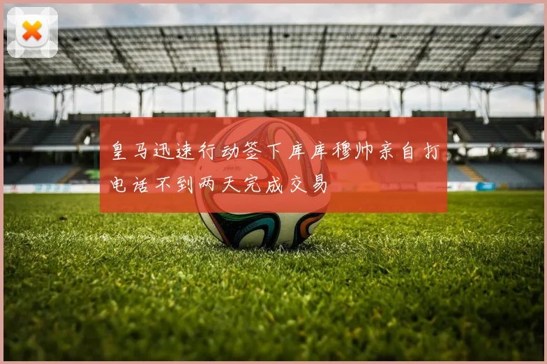 皇马迅速行动签下库库穆帅亲自打电话不到两天完成交易