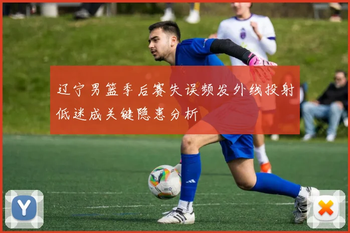 辽宁男篮季后赛失误频发外线投射低迷成关键隐患分析