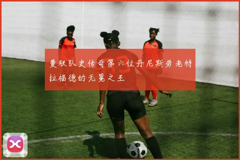 曼联队史传奇第六位丹尼斯劳老特拉福德的无冕之王