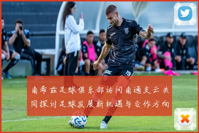 南希兹足球俱乐部访问南通支云共同探讨足球发展新机遇与合作方向