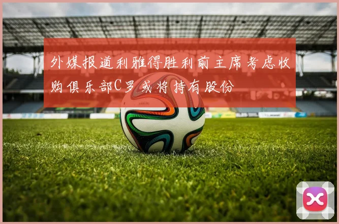 外媒报道利雅得胜利前主席考虑收购俱乐部C罗或将持有股份