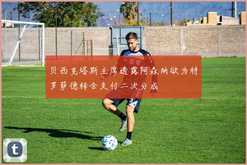 贝西克塔斯主席透露阿森纳欲为特罗萨德转会支付二次分成