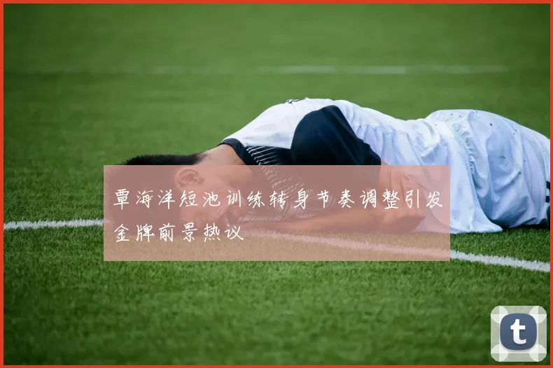 覃海洋短池训练转身节奏调整引发金牌前景热议